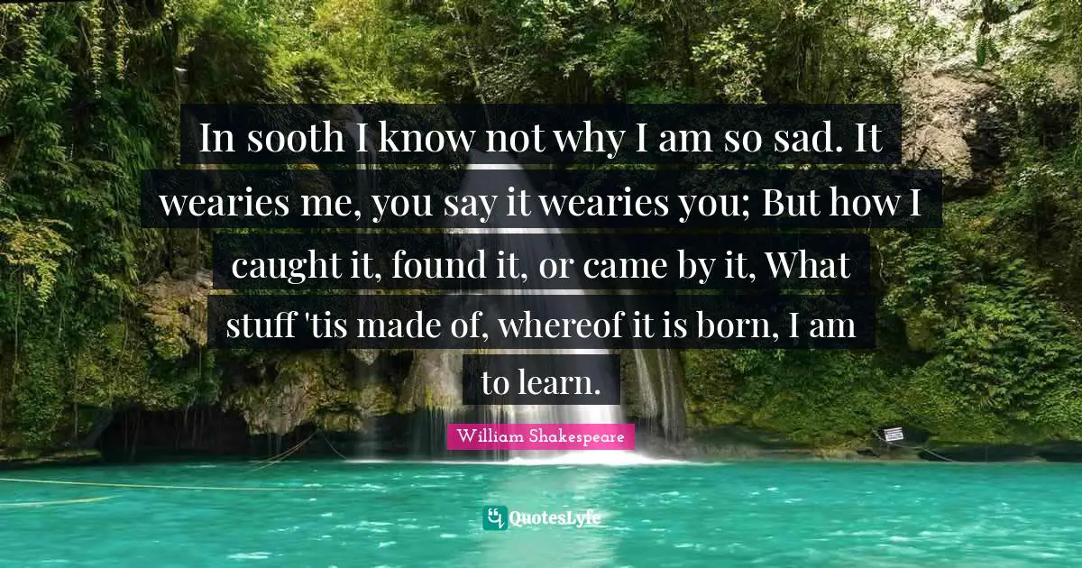 In sooth I know not why I am so sad. It wearies me, you say it wearies you; But how I caught it, found it, or came by it, What stuff 'tis made of, whereof it is born, I am to learn.