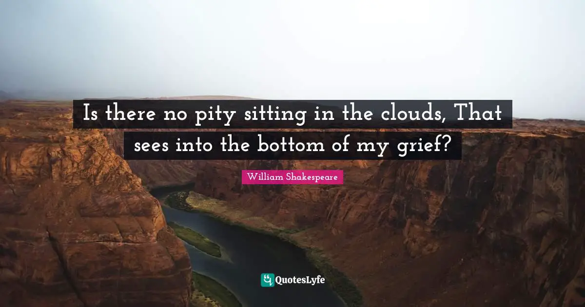 Grieving Quotes: "Is there no pity sitting in the clouds, That sees into the bottom of my grief?"