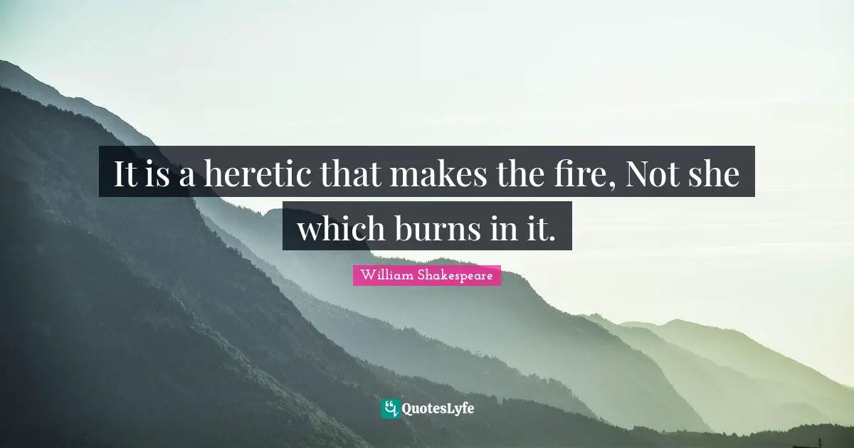 It is a heretic that makes the fire, Not she which burns in it.