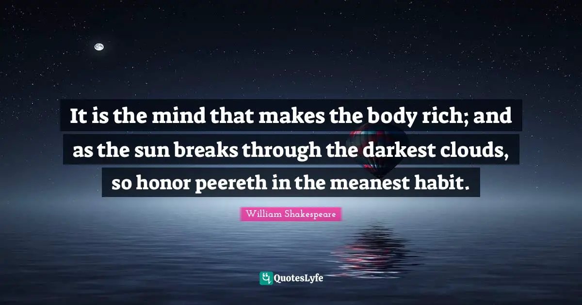 It is the mind that makes the body rich; and as the sun breaks through the darkest clouds, so honor peereth in the meanest habit.