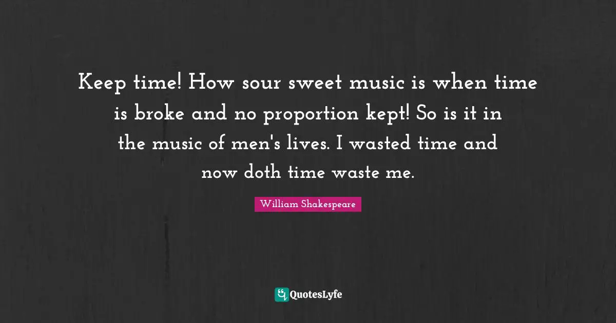 Keep time! How sour sweet music is when time is broke and no proportion kept! So is it in the music of men's lives. I wasted time and now doth time waste me.