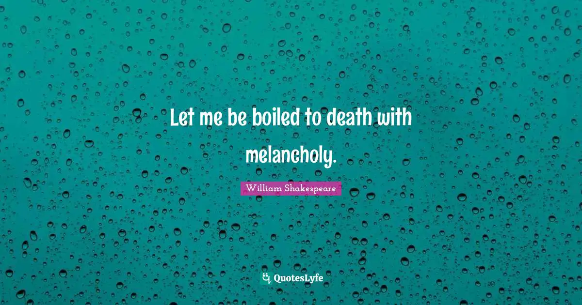 Let me be boiled to death with melancholy.