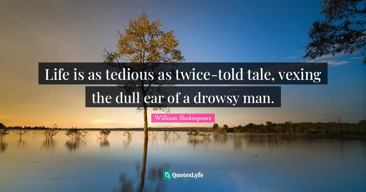 Life is as tedious as twice-told tale, vexing the dull ear of a drowsy man.