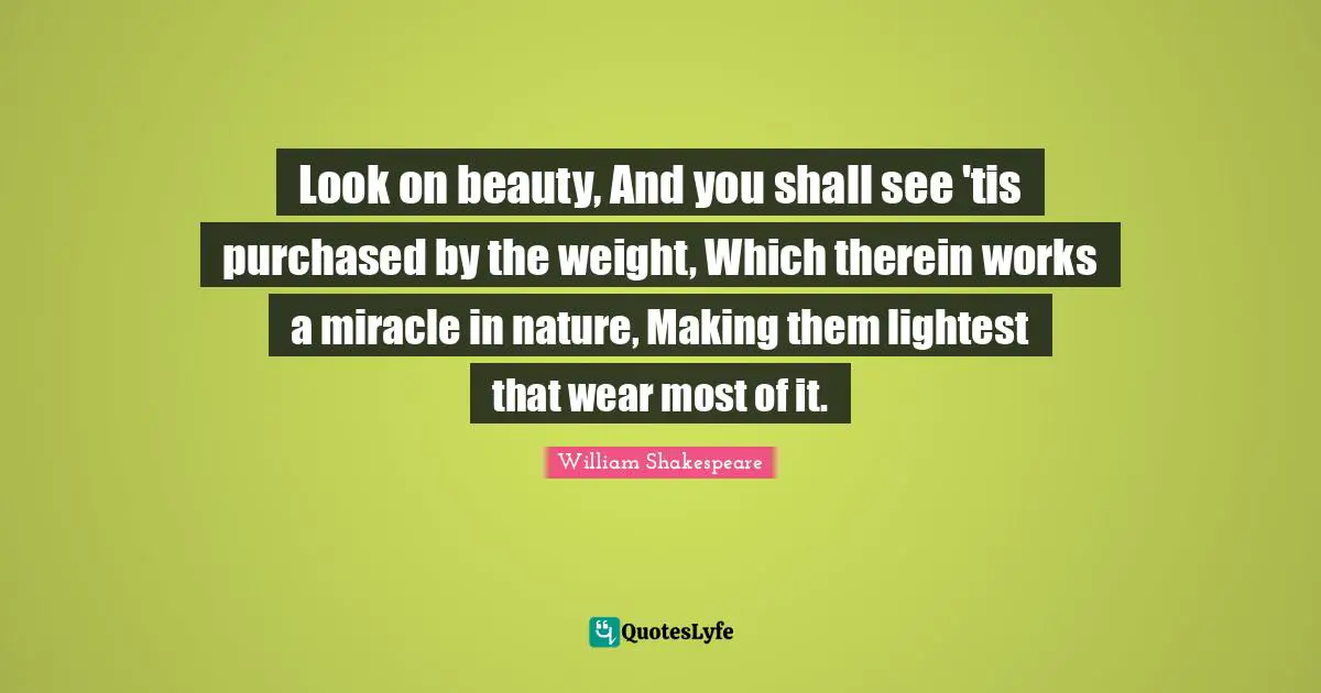 Look on beauty, And you shall see 'tis purchased by the weight, Which therein works a miracle in nature, Making them lightest that wear most of it.