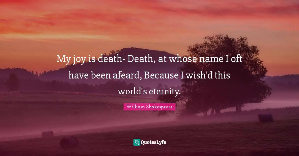 My joy is death- Death, at whose name I oft have been afeard, Because I wish'd this world's eternity.