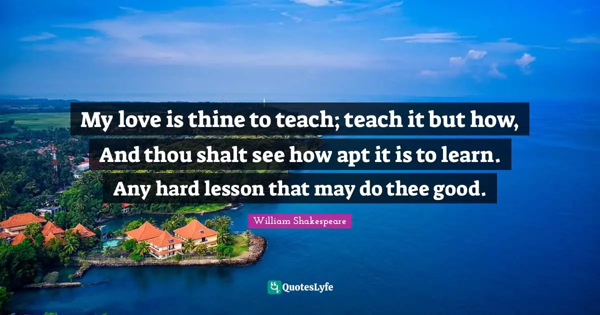 My love is thine to teach; teach it but how, And thou shalt see how apt it is to learn. Any hard lesson that may do thee good.