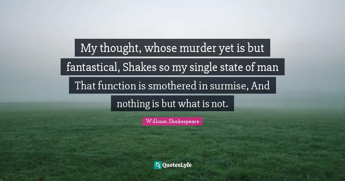 My thought, whose murder yet is but fantastical, Shakes so my single state of man That function is smothered in surmise, And nothing is but what is not.