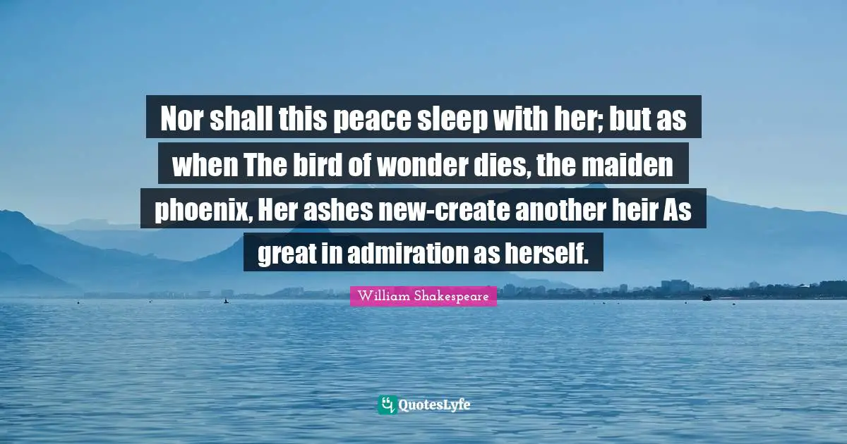 Nor shall this peace sleep with her; but as when The bird of wonder dies, the maiden phoenix, Her ashes new-create another heir As great in admiration as herself.
