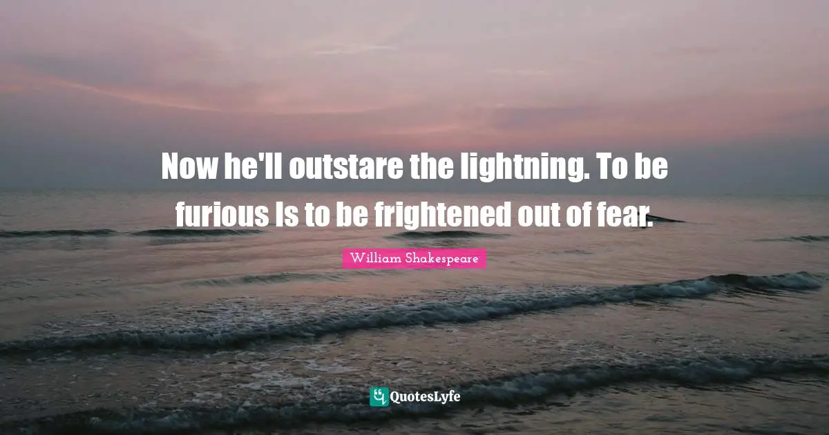 Now he'll outstare the lightning. To be furious Is to be frightened out of fear.