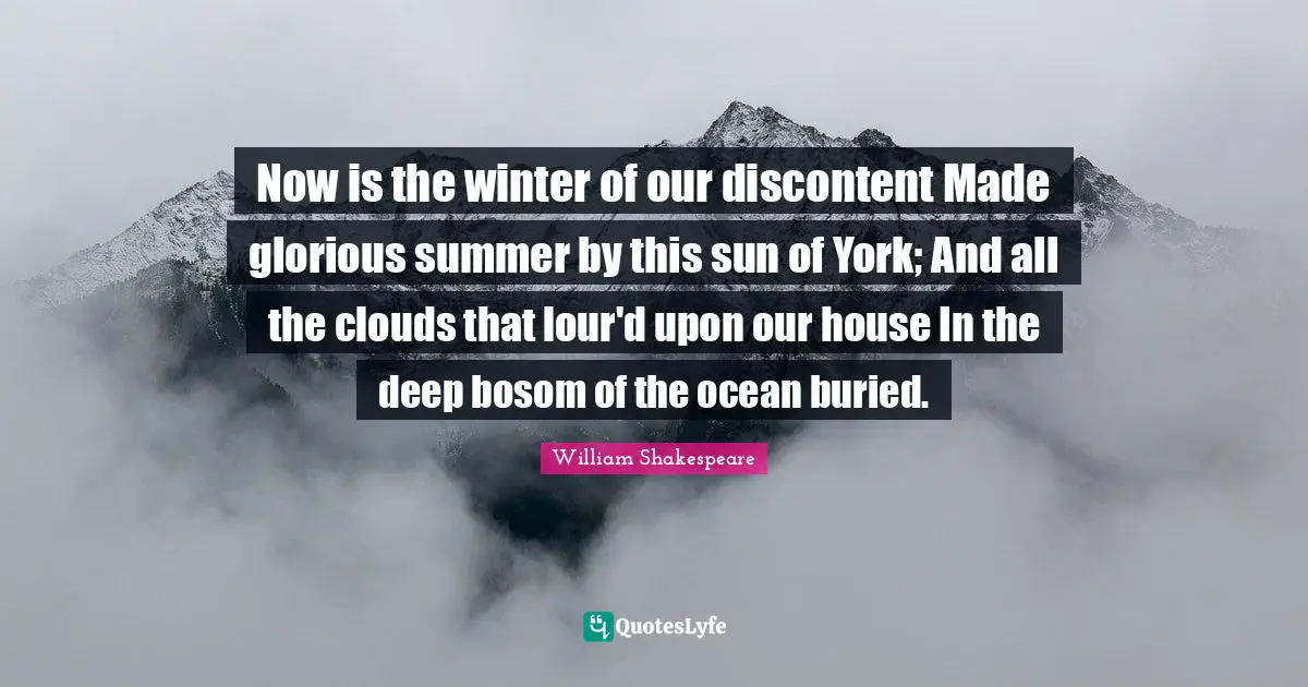 Now is the winter of our discontent Made glorious summer by this sun of York; And all the clouds that lour'd upon our house In the deep bosom of the ocean buried.