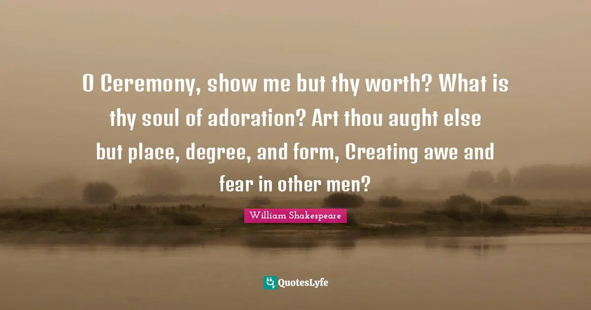 O Ceremony, show me but thy worth? What is thy soul of adoration? Art thou aught else but place, degree, and form, Creating awe and fear in other men?