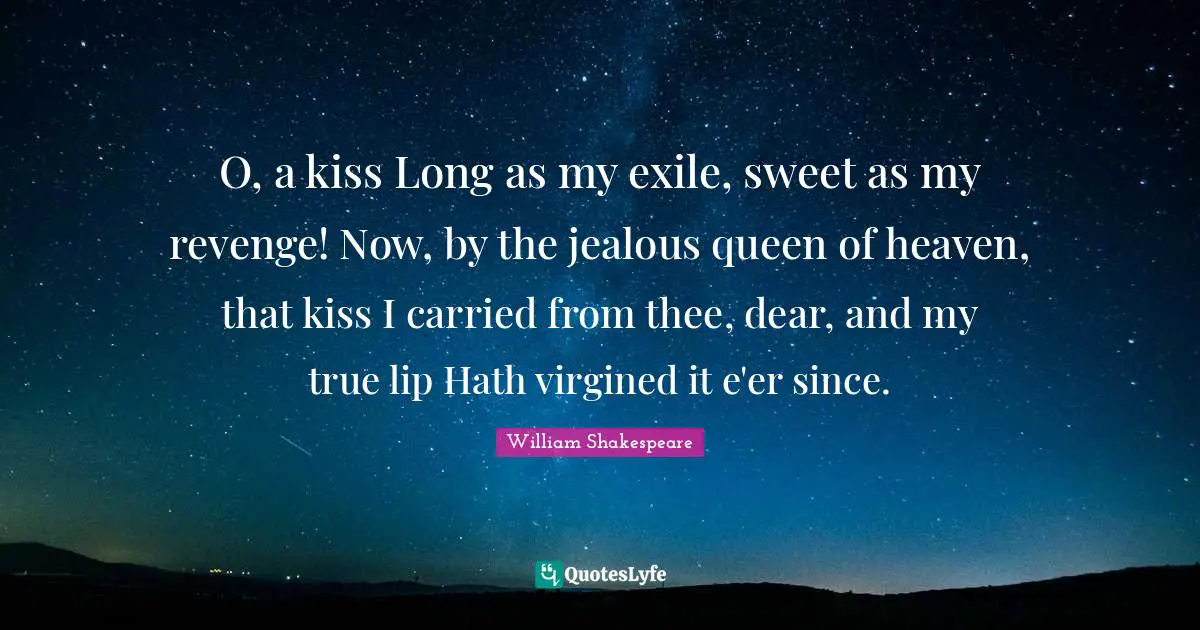 O, a kiss Long as my exile, sweet as my revenge! Now, by the jealous queen of heaven, that kiss I carried from thee, dear, and my true lip Hath virgined it e'er since.