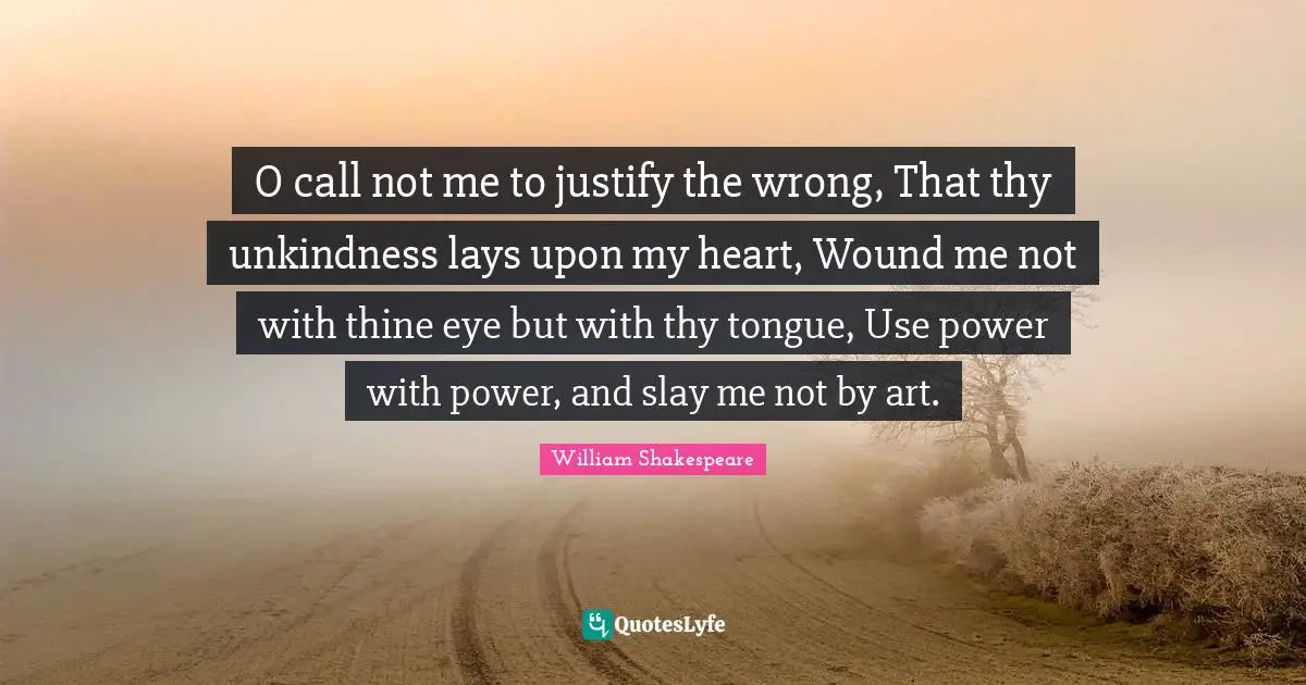 Unkindness Quotes: "O call not me to justify the wrong, That thy unkindness lays upon my heart, Wound me not with thine eye but with thy tongue, Use power with power, and slay me not by art."