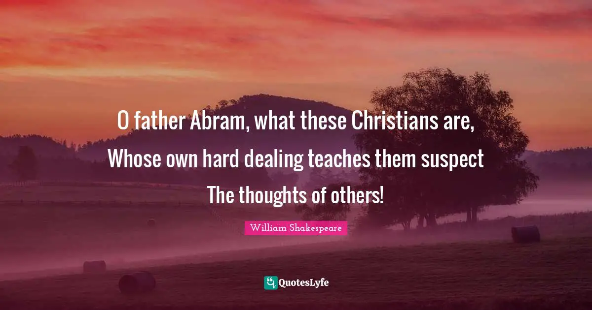 O father Abram, what these Christians are, Whose own hard dealing teaches them suspect The thoughts of others!