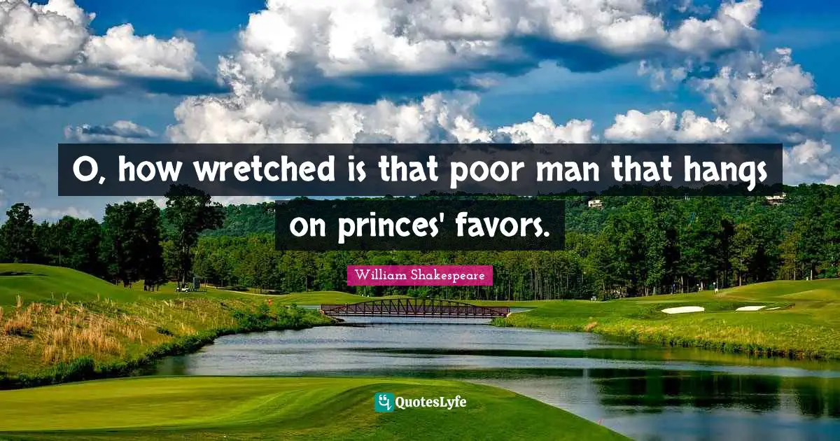 O, how wretched is that poor man that hangs on princes' favors.