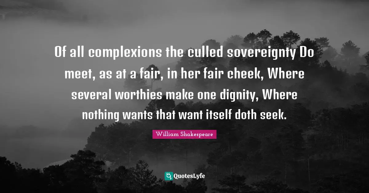 Of all complexions the culled sovereignty Do meet, as at a fair, in her fair cheek, Where several worthies make one dignity, Where nothing wants that want itself doth seek.