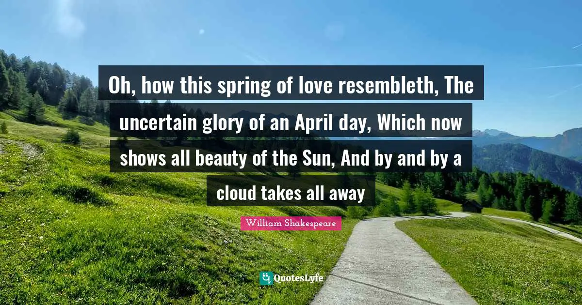 Oh, how this spring of love resembleth, The uncertain glory of an April day, Which now shows all beauty of the Sun, And by and by a cloud takes all away
