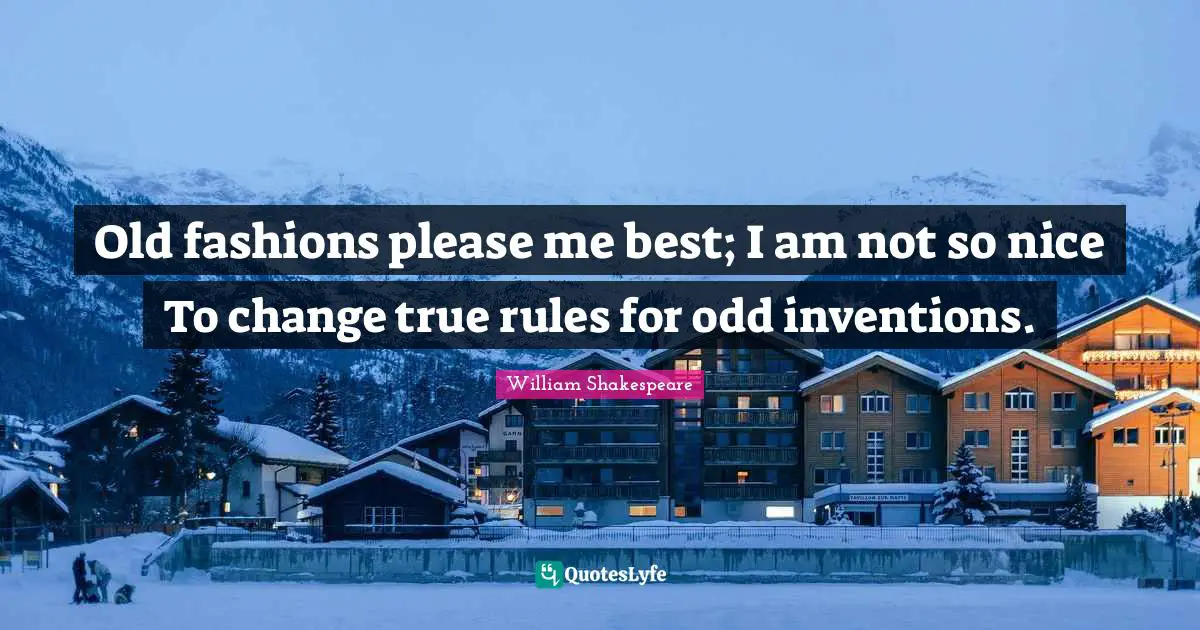 Old fashions please me best; I am not so nice To change true rules for odd inventions.