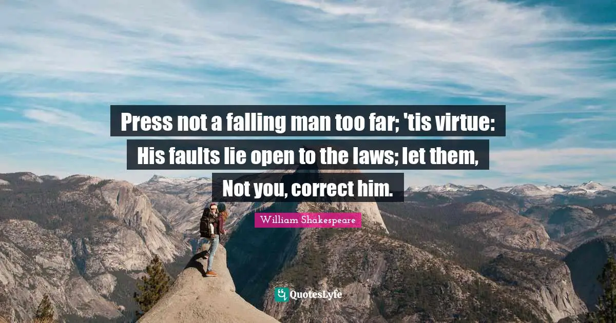 Press not a falling man too far; 'tis virtue: His faults lie open to the laws; let them, Not you, correct him.
