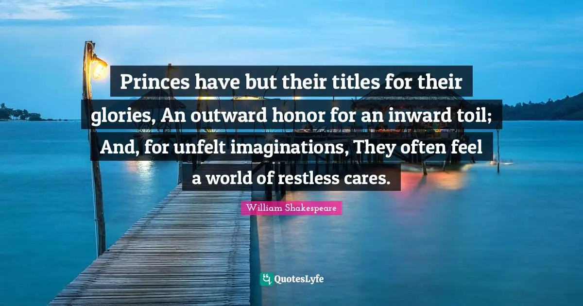 Princes have but their titles for their glories, An outward honor for an inward toil; And, for unfelt imaginations, They often feel a world of restless cares.