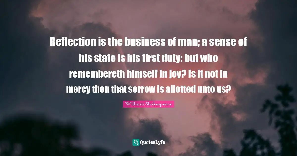Reflection is the business of man; a sense of his state is his first duty: but who remembereth himself in joy? Is it not in mercy then that sorrow is allotted unto us?