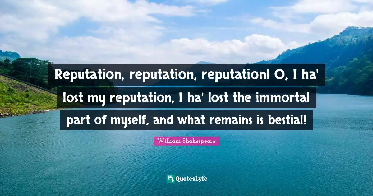 Reputation, reputation, reputation! O, I ha' lost my reputation, I ha' lost the immortal part of myself, and what remains is bestial!