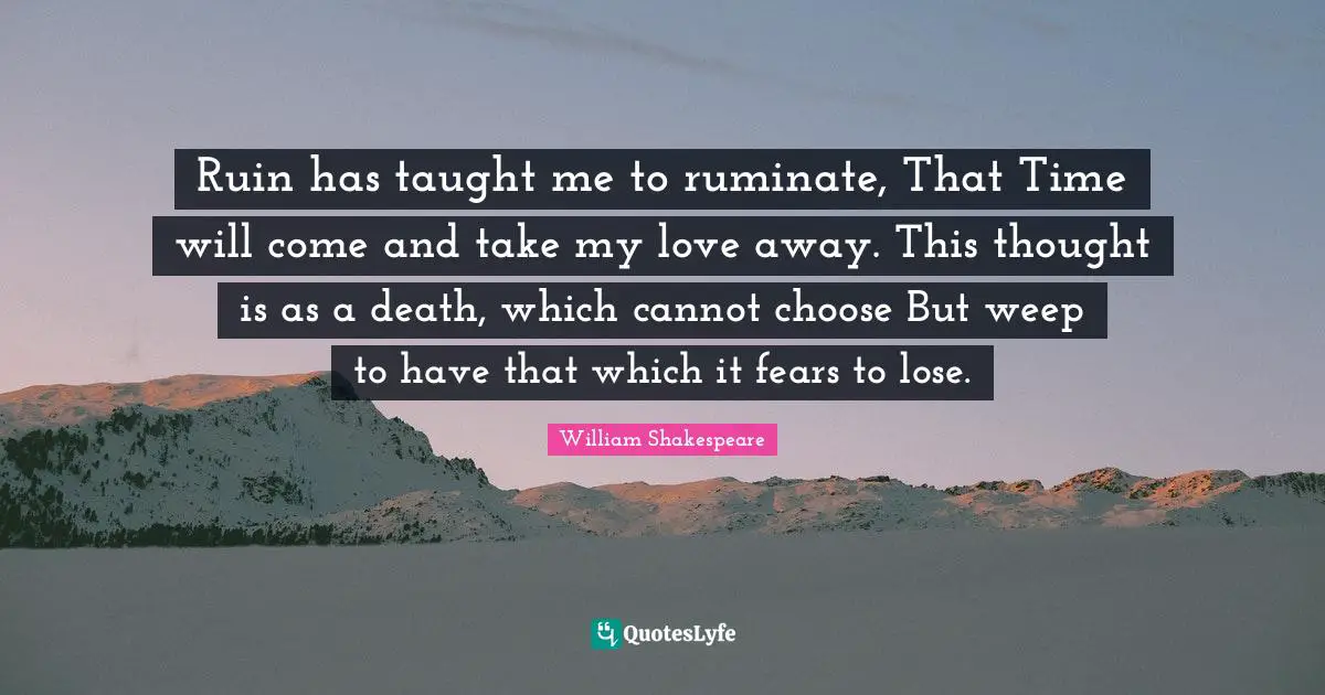 Ruin has taught me to ruminate, That Time will come and take my love away. This thought is as a death, which cannot choose But weep to have that which it fears to lose.