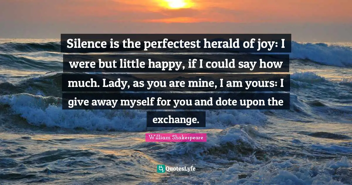 Silence is the perfectest herald of joy: I were but little happy, if I could say how much. Lady, as you are mine, I am yours: I give away myself for you and dote upon the exchange.
