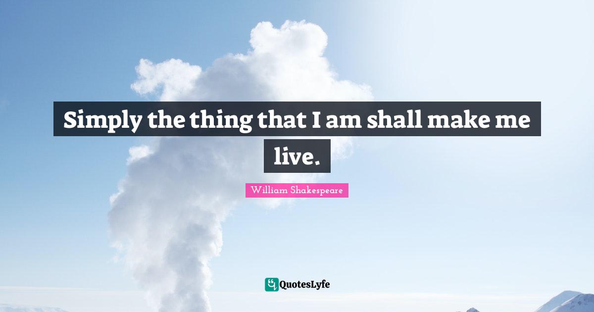 Simply the thing that I am shall make me live.