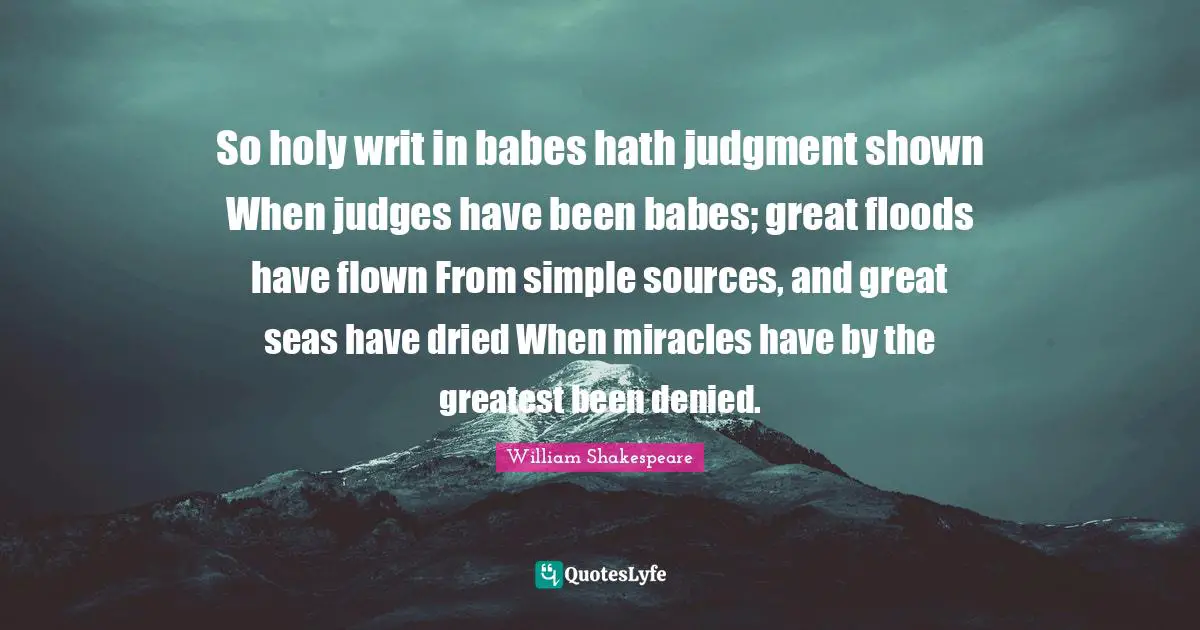 So holy writ in babes hath judgment shown When judges have been babes; great floods have flown From simple sources, and great seas have dried When miracles have by the greatest been denied.