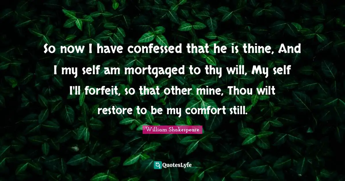 Forfeit Quotes: "So now I have confessed that he is thine, And I my self am mortgaged to thy will, My self I'll forfeit, so that other mine, Thou wilt restore to be my comfort still."