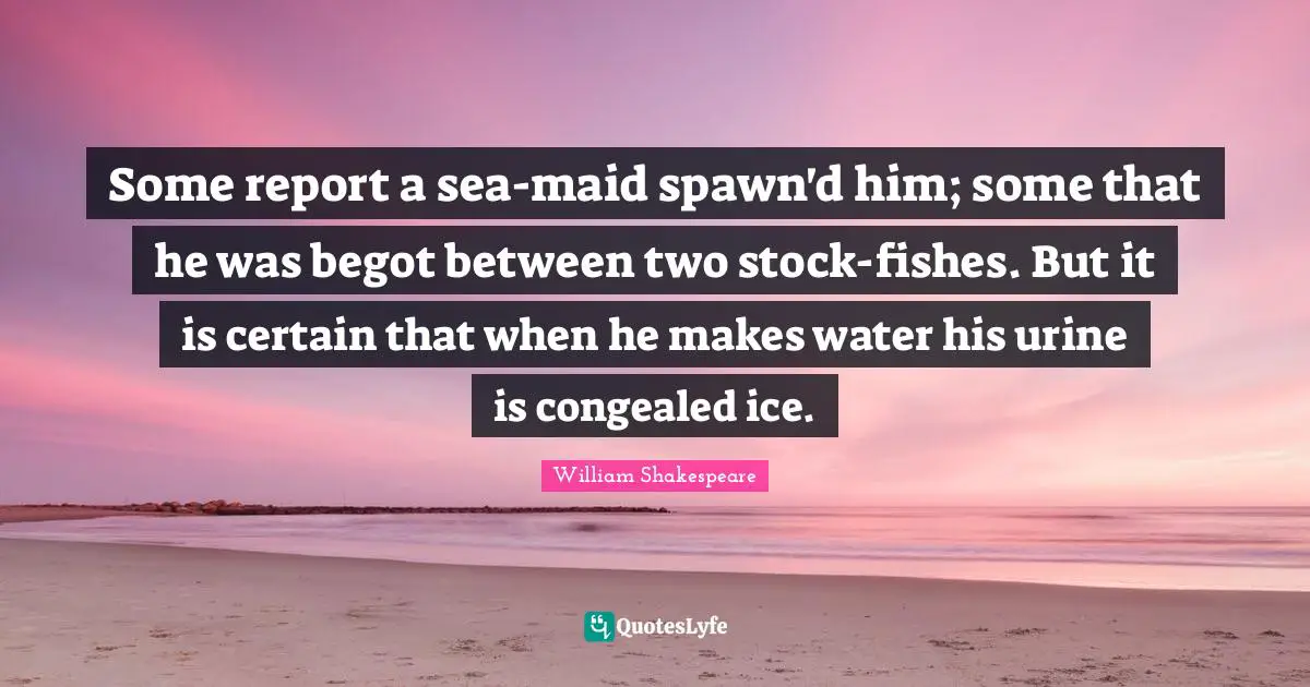 Some report a sea-maid spawn'd him; some that he was begot between two stock-fishes. But it is certain that when he makes water his urine is congealed ice.