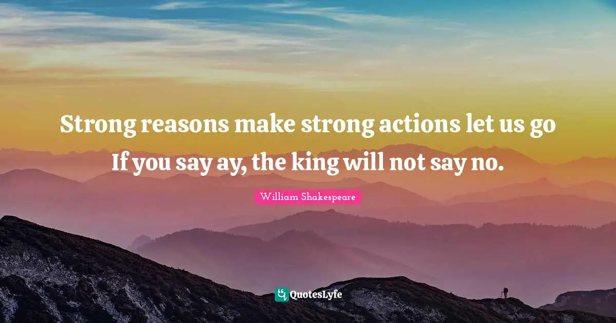 Strong reasons make strong actions let us go If you say ay, the king will not say no.