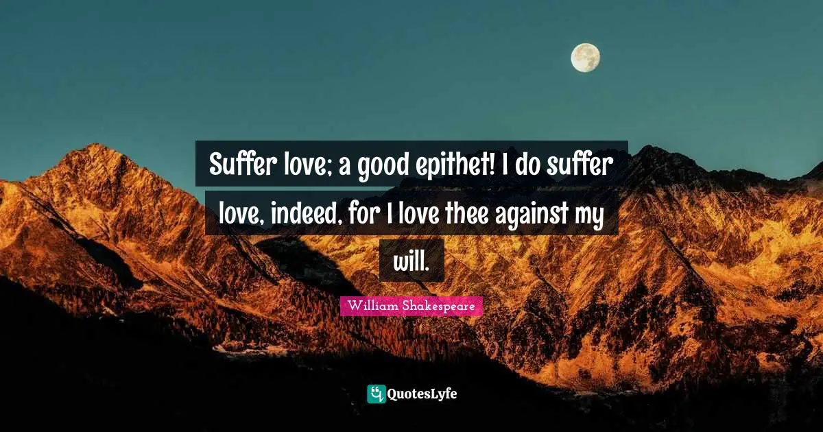 Suffer love; a good epithet! I do suffer love, indeed, for I love thee against my will.