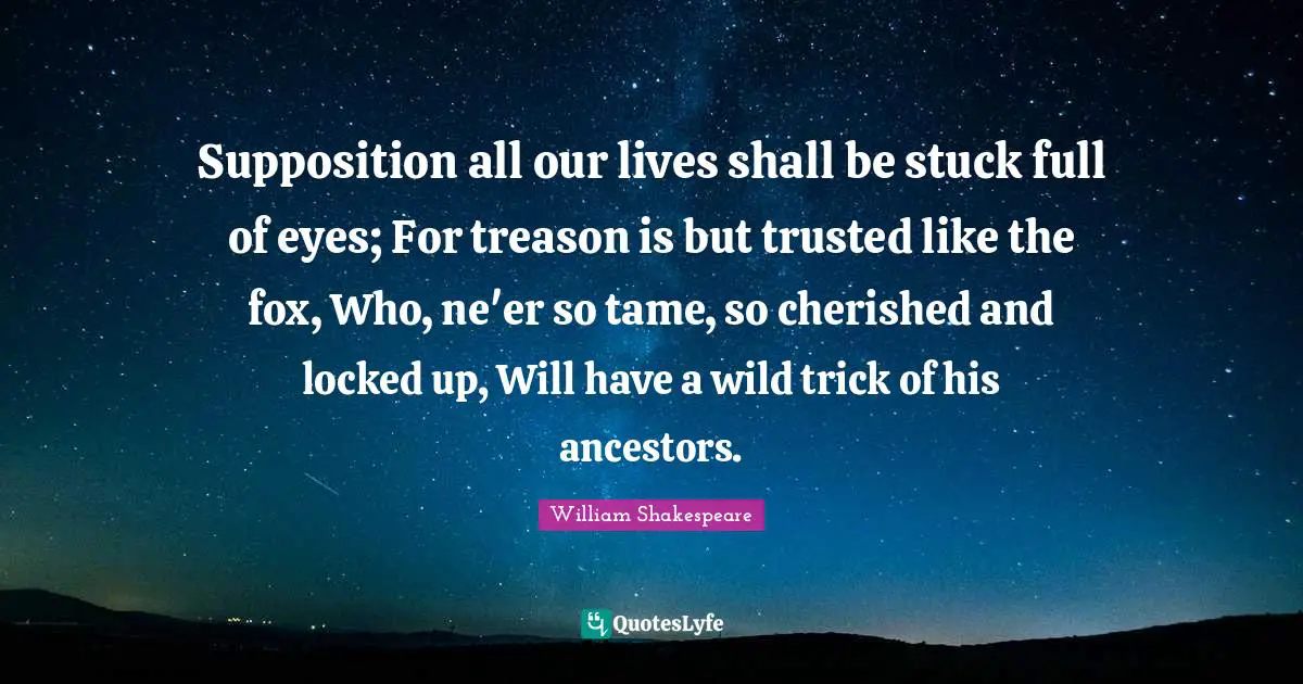 Locked Up Quotes: "Supposition all our lives shall be stuck full of eyes; For treason is but trusted like the fox, Who, ne'er so tame, so cherished and locked up, Will have a wild trick of his ancestors."