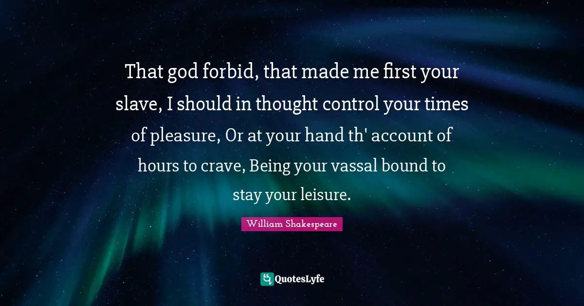 That god forbid, that made me first your slave, I should in thought control your times of pleasure, Or at your hand th' account of hours to crave, Being your vassal bound to stay your leisure.