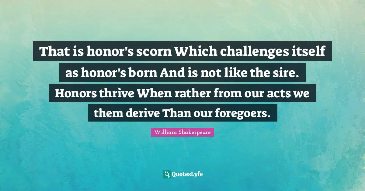 That is honor's scorn Which challenges itself as honor's born And is not like the sire. Honors thrive When rather from our acts we them derive Than our foregoers.