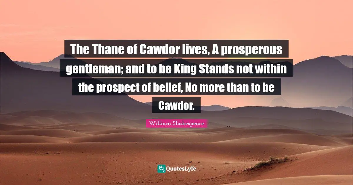 The Thane of Cawdor lives, A prosperous gentleman; and to be King Stands not within the prospect of belief, No more than to be Cawdor.