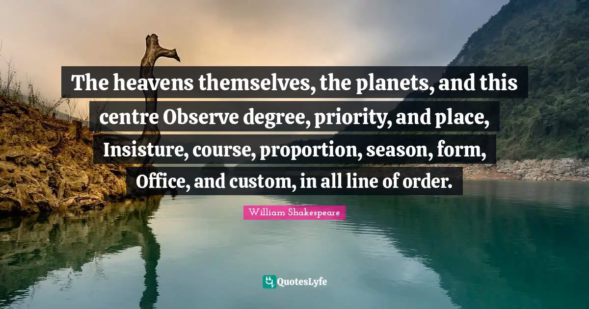 The heavens themselves, the planets, and this centre Observe degree, priority, and place, Insisture, course, proportion, season, form, Office, and custom, in all line of order.