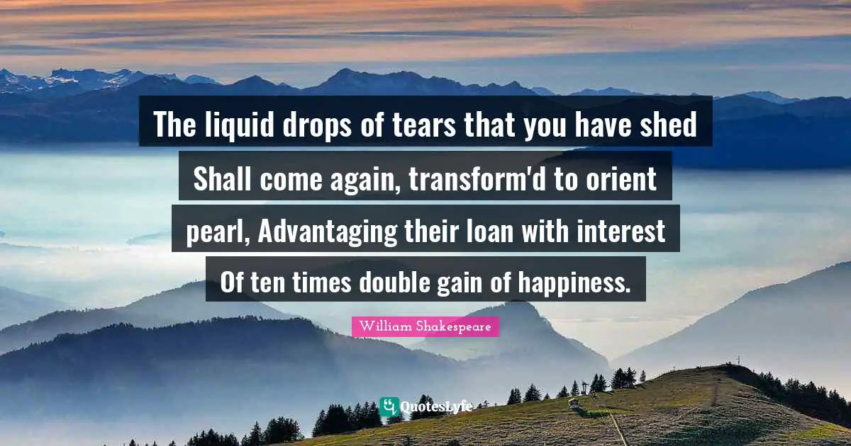 The liquid drops of tears that you have shed Shall come again, transform'd to orient pearl, Advantaging their loan with interest Of ten times double gain of happiness.