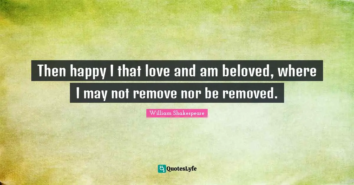 Then happy I that love and am beloved, where I may not remove nor be removed.