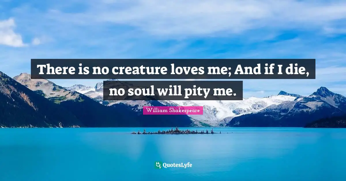 There is no creature loves me; And if I die, no soul will pity me.