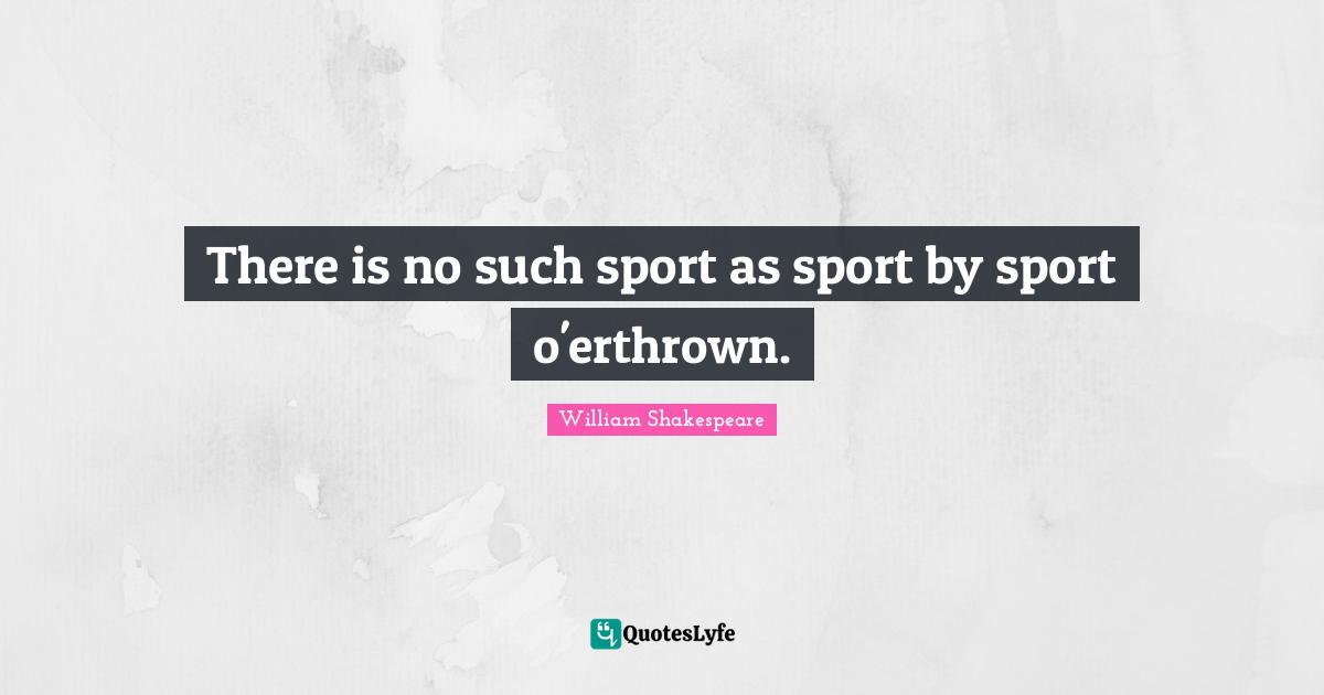 There is no such sport as sport by sport o'erthrown.