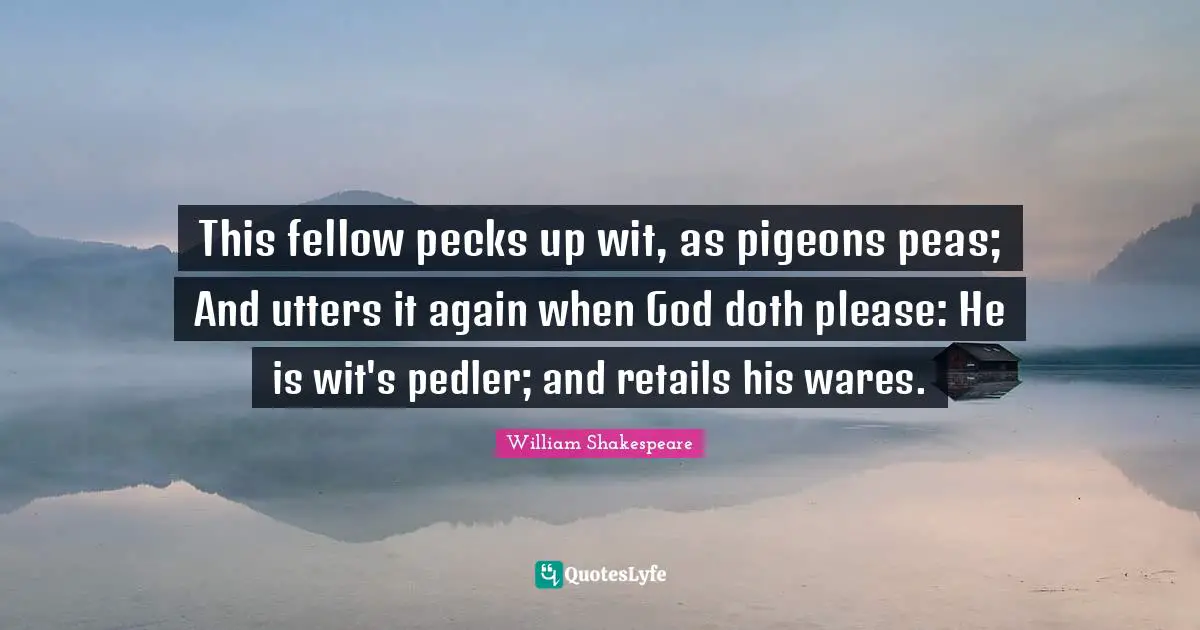 This fellow pecks up wit, as pigeons peas; And utters it again when God doth please: He is wit's pedler; and retails his wares.