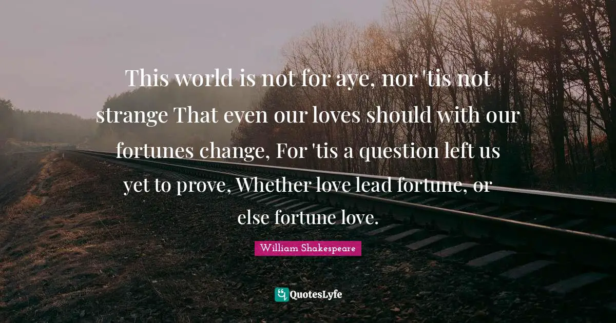 This world is not for aye, nor 'tis not strange That even our loves should with our fortunes change, For 'tis a question left us yet to prove, Whether love lead fortune, or else fortune love.