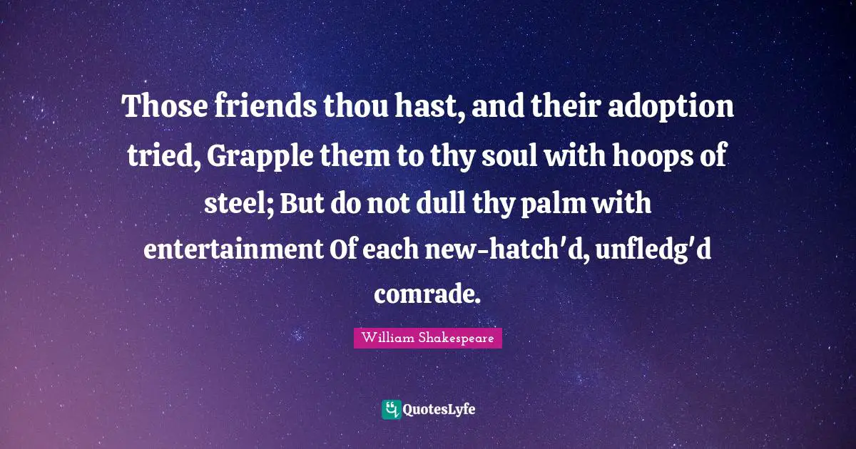 Those friends thou hast, and their adoption tried, Grapple them to thy soul with hoops of steel; But do not dull thy palm with entertainment Of each new-hatch'd, unfledg'd comrade.