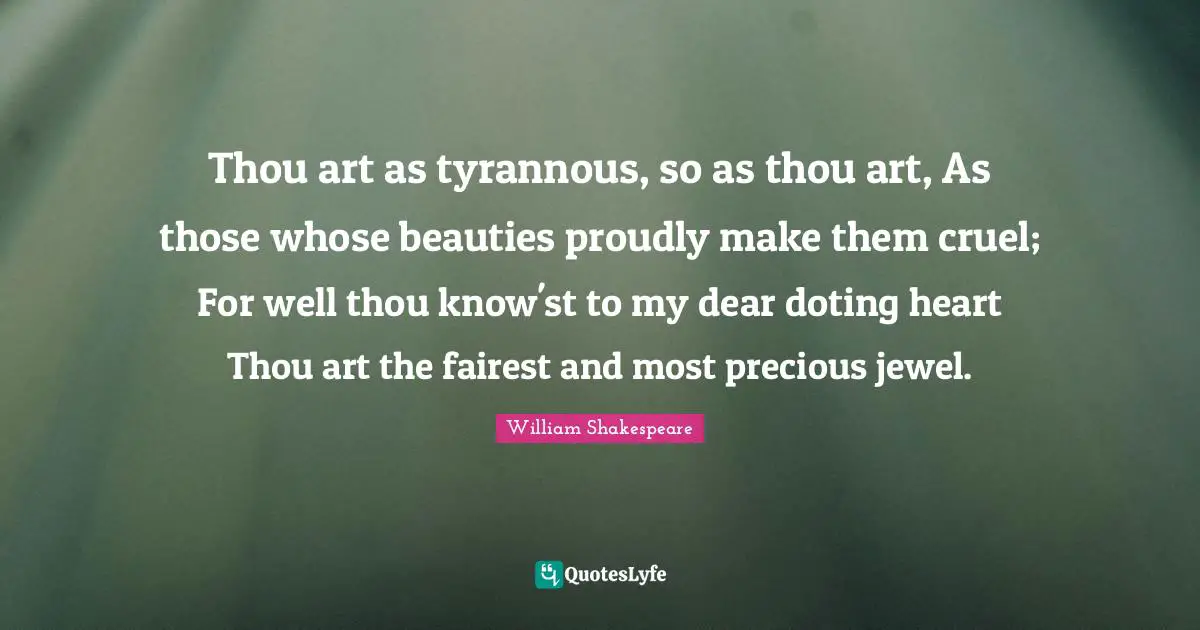 Thou art as tyrannous, so as thou art, As those whose beauties proudly make them cruel; For well thou know'st to my dear doting heart Thou art the fairest and most precious jewel.
