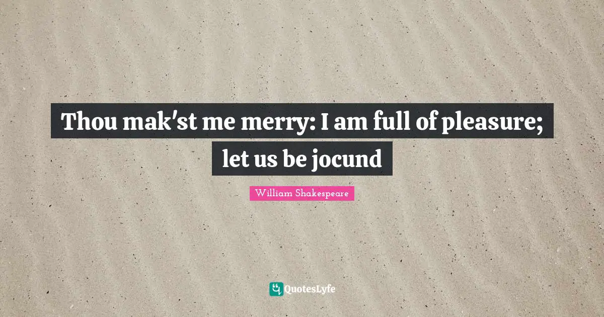 Thou mak'st me merry: I am full of pleasure; let us be jocund