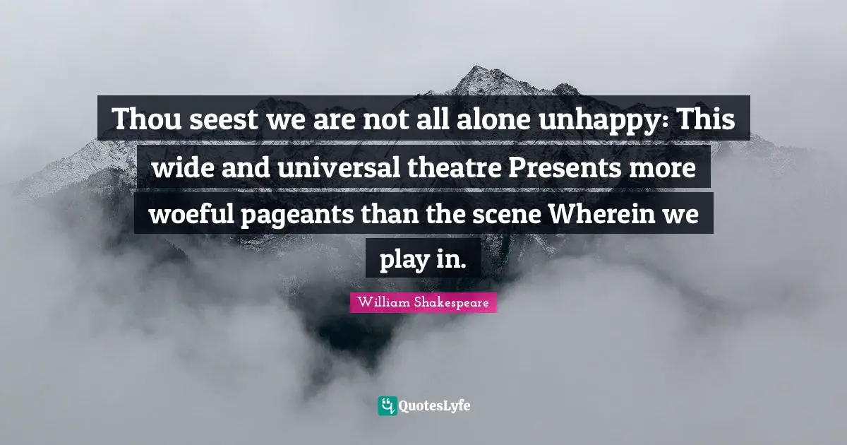 Thou seest we are not all alone unhappy: This wide and universal theatre Presents more woeful pageants than the scene Wherein we play in.