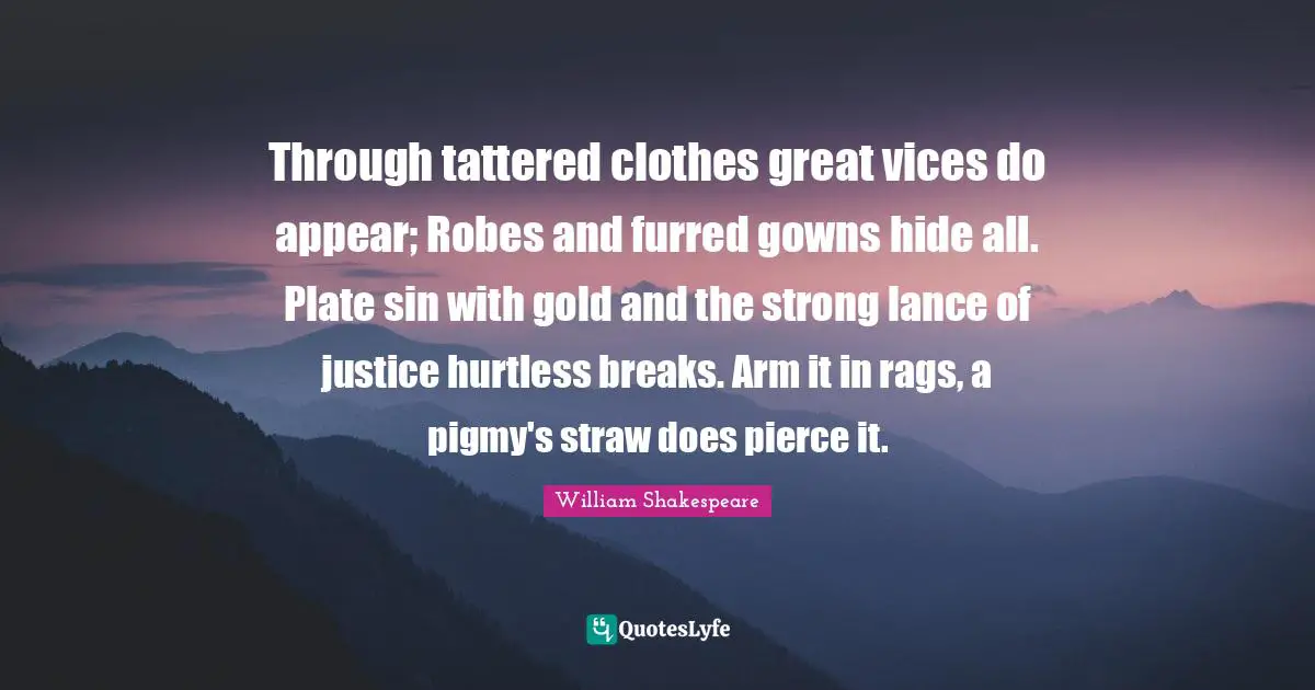 Through tattered clothes great vices do appear; Robes and furred gowns hide all. Plate sin with gold and the strong lance of justice hurtless breaks. Arm it in rags, a pigmy's straw does pierce it.